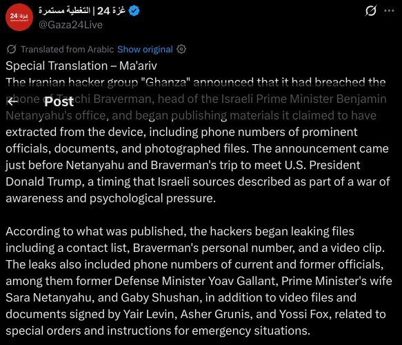 Special Translation – Ma'ariv  
The Iranian hacker group "Ghanza" announced that it had breached the phone of Tzachi Braverman, head of the Israeli Prime Minister Benjamin Netanyahu's office, and began publishing materials it claimed to have extracted from the device, including phone numbers of prominent officials, documents, and photographed files. The announcement came just before Netanyahu and Braverman's trip to meet U.S. President Donald Trump, a timing that Israeli sources described as part of a war of awareness and psychological pressure.  

According to what was published, the hackers began leaking files including a contact list, Braverman's personal number, and a video clip. The leaks also included phone numbers of current and former officials, among them former Defense Minister Yoav Gallant, Prime Minister's wife Sara Netanyahu, and Gaby Shushan, in addition to video files and documents signed by Yair Levin, Asher Grunis, and Yossi Fox, related to special orders and instructions for emergency situations.