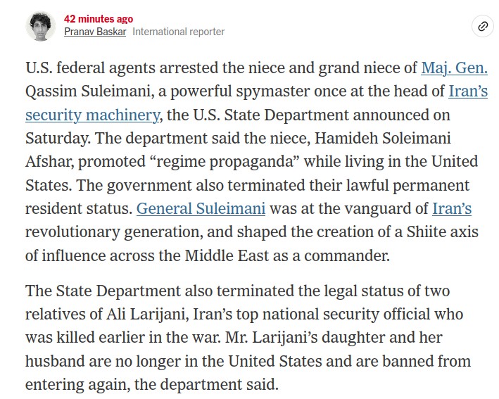sub-article from New York Times 

Text: 
U.S. federal agents arrested the niece and grand niece of Maj. Gen. Qassim Suleimani, a powerful spymaster once at the head of Iran’s security machinery, the U.S. State Department announced on Saturday. The department said the niece, Hamideh Soleimani Afshar, promoted “regime propaganda” while living in the United States. The government also terminated their lawful permanent resident status. General Suleimani was at the vanguard of Iran’s revolutionary generation, and shaped the creation of a Shiite axis of influence across the Middle East as a commander.

The State Department also terminated the legal status of two relatives of Ali Larijani, Iran’s top national security official who was killed earlier in the war. Mr. Larijani’s daughter and her husband are no longer in the United States and are banned from entering again, the department said.