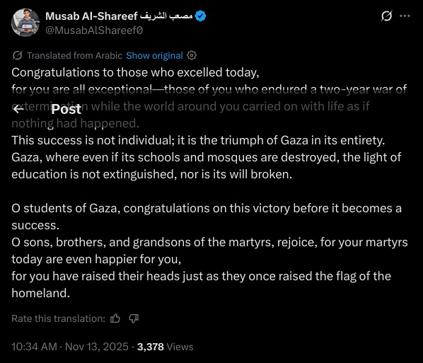 Congratulations to those who excelled today,  
for you are all exceptional—those of you who endured a two-year war of extermination while the world around you carried on with life as if nothing had happened.  
This success is not individual; it is the triumph of Gaza in its entirety.  
Gaza, where even if its schools and mosques are destroyed, the light of education is not extinguished, nor is its will broken.  

O students of Gaza, congratulations on this victory before it becomes a success.  
O sons, brothers, and grandsons of the martyrs, rejoice, for your martyrs today are even happier for you,  
for you have raised their heads just as they once raised the flag of the homeland.