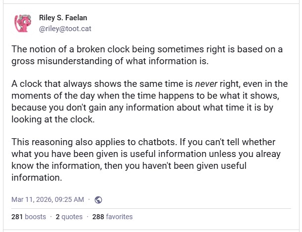 Mastodon post by Riley S. Faelan: The notion of a broken clock being sometimes right is based on a gross misunderstanding of what information is.  A clock that always shows the same time is never right, even in the moments of the day when the time happens to be what it shows, because you don't gain any information about what time it is by looking at the clock.  This reasoning also applies to chatbots. If you can't tell whether what you have been given is useful information unless you alreay know the information, then you haven't been given useful information.