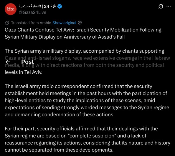 Gaza Chants Confuse Tel Aviv: Israeli Security Mobilization Following Syrian Military Display on Anniversary of Assad's Fall

The Syrian army's military display, accompanied by chants supporting Gaza and anti-Israel slogans, received extensive coverage in the Hebrew media, along with direct reactions from both the security and political levels in Tel Aviv.

The Israeli army radio correspondent confirmed that the security establishment held meetings in the past hours with the participation of high-level entities to study the implications of these scenes, amid expectations of sending strongly worded messages to the Syrian regime and demanding condemnation of these actions.

For their part, security officials affirmed that their dealings with the Syrian regime are based on "complete suspicion" and a lack of reassurance regarding its actions, considering that its nature and history cannot be separated from these developments.