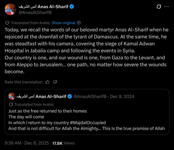Today, we recall the words of our beloved martyr Anas Al-Sharif when he rejoiced at the downfall of the tyrant of Damascus. At the same time, he was steadfast with his camera, covering the siege of Kamal Adwan Hospital in Jabalia camp and following the events in Syria.  
Our country is one, and our wound is one, from Gaza to the Levant, and from Aleppo to Jerusalem… one path, no matter how severe the wounds become.

Just as the free returned to their homes  
The day will come  
In which I return to my country #MajdalOccupied  
And that is not difficult for Allah the Almighty... This is the true promise of Allah