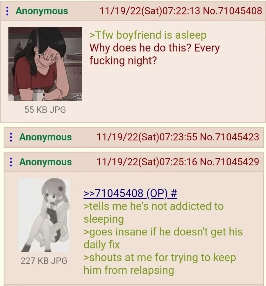 The OP in a 4chan posts an anime woman looking exasperated captioned "Tfw boyfriend is asleep" and says "Why does he do this? Every fucking night?" Anon responds with an annoyed looking anime woman captioned "tells me he's not addicted to sleeping. goes insane if he doesn't get his daily fix. shouts at me for trying to keep him from relapsing"