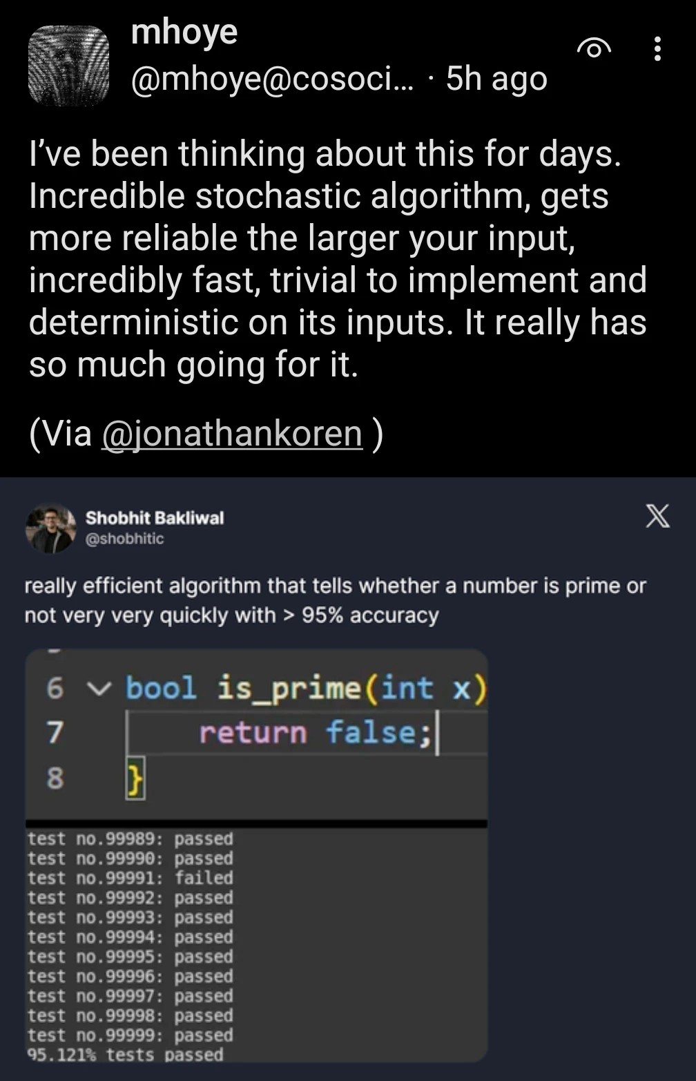 screenshot of mastodon post by @mhoye@cosocial.ca with text "I’ve been thinking about this for days. Incredible stochastic algorithm, gets more reliable the larger your input, incredibly fast, trivial to implement and deterministic on its inputs. It really has so much going for it." screenshot of a tweet by Shobhit Bakliwal @shobhitic with text "really efficient algorithm that tells whether a number is prime or not very very quickly with > 95% accuracy" above a screenshot of the function "bool is_prime(int x) { return false }" above a screenshot showing tests 99989 and 99990 passing, test 99991 failing, tests 99992 though 99999 passing, and finally: 95.121% tests passed