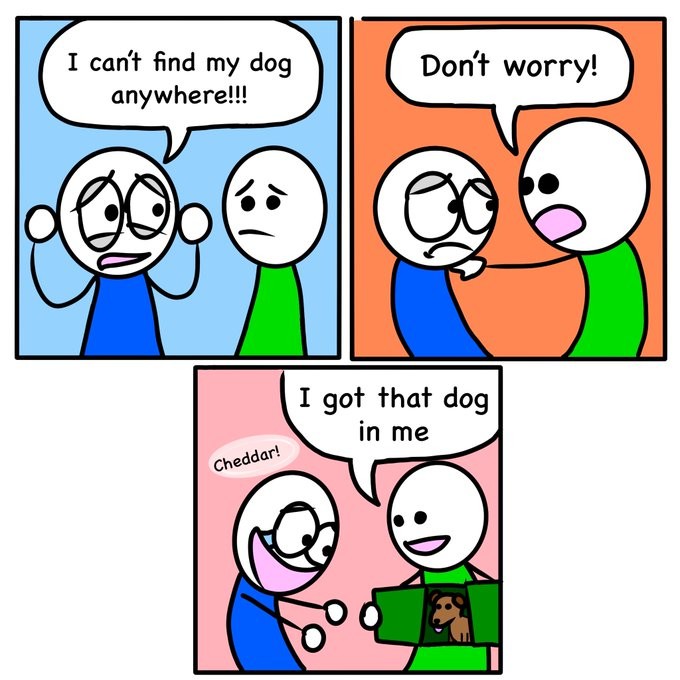 3 Panel Comic: All of them showing a guy in a green and a guy in a blue shirt. First panel has blue shirted guy looking panicked saying "I can't find my dog anywhere!!!". In the second panel green taps blue in the shoulder and says "Don't worry!". In the third panel green has opened uo their torso like a door and says "I got that dog in me". Inside green is a small brown dog. Blue is happy-crying and stretches out their arms towards the dog. Over blues head is a translucent bubble saying "Cheddar!", it is unclear whether that is though or said by blue.