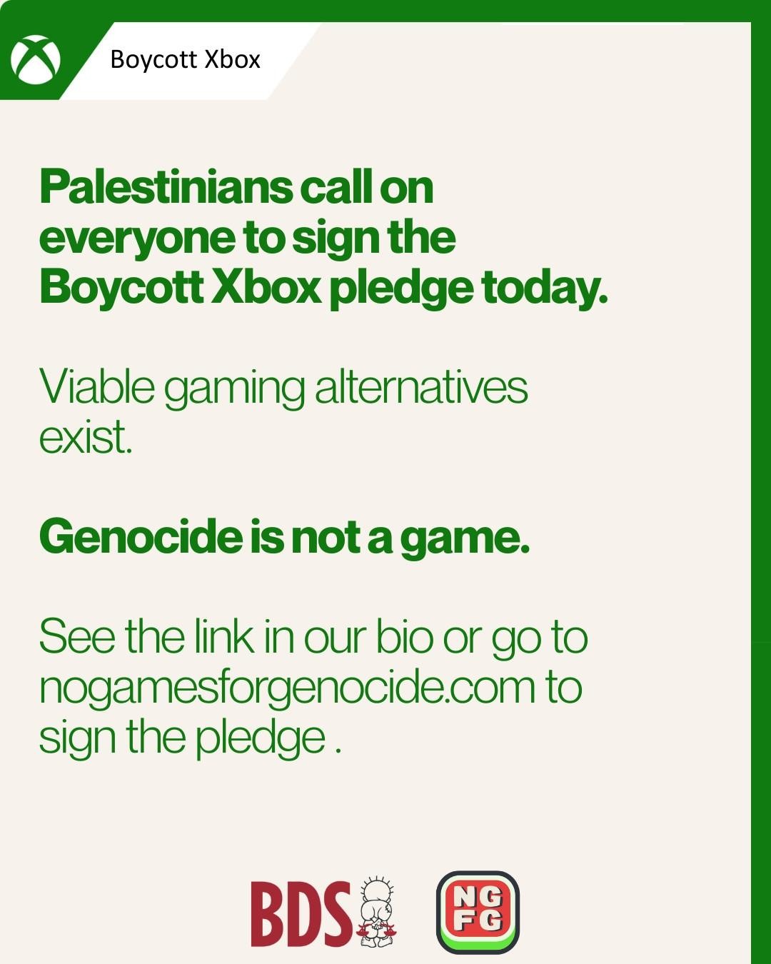 Boycott Xbox
Palestinians call on
everyone to sign the
Boycott Xbox pledge today.
Viable gaming alternatives
exist.
Genocide is not a game.
See the link in our bio or go to nogamesforgenocide.com to sign the pledge.
BDS&