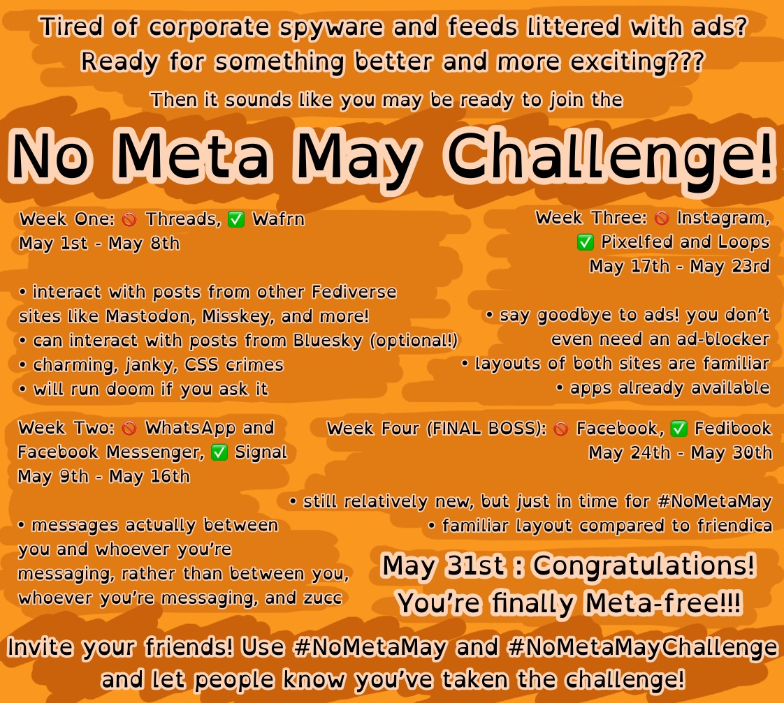 An orange themed image discussing the “No Meta May Challenge”. It reads,  “ Tired of corporate spyware and feeds littered with ads? Ready for something better and more exciting??? Then it sounds like you may be ready to join the No Meta May Challenge!  Week One: 🚫 Threads, ✅ Wafrn May 1st - May 8th  • interact with posts from other Fediverse sites like Mastodon, Misskey, and more! • can interact with posts from Bluesky (optional!) • charming, janky, CSS crimes • will run doom if you ask it  Week Two : 🚫 WhatsApp and Facebook Messenger, ✅ Signal May 9th - May 16th  • messages actually between you and whoever you're messaging, rather than between you, whoever you're messaging, and zucc  Week Three: 🚫 Instagram, ✅ Pixelfed and Loops May 17th - May 23rd  • say goodbye to ads! you don't even need an ad-blocker • layouts of both sites are familiar • apps already available  Week Four (FINAL BOSS): 🚫Facebook, ✅ Fedibook May 24th - May 30th  • still relatively new, but just in time for #NoMetaMay • familiar layout compared to friendica  May 31st: Congratulations! You’re finally Meta-free!!!  Invite your friends! Use #NoMetaMay and #NoMetaMayChallenge and let people know you've taken the challenge!“