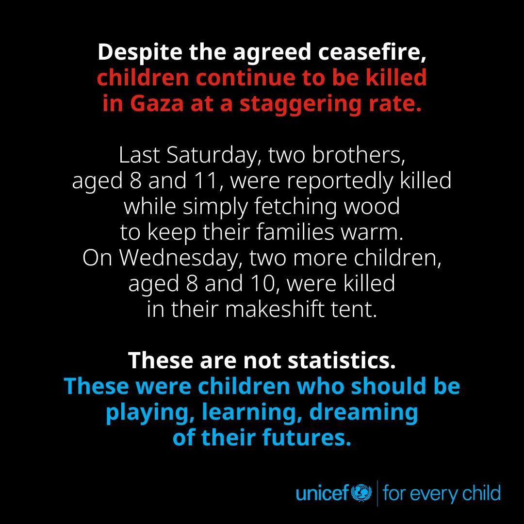 Despite the agreed ceasefire,
Last Saturday, two brothers,
aged 8 and 11, were reportedly killed
while simply fetching wood
to keep their families warm.
On Wednesday, two more children,
aged 8 and 10, were killed
in their makeshift tent.
These are not statistics.
These were children who should be
playing, learning, dreaming
of their futures.
unicef@ for every child