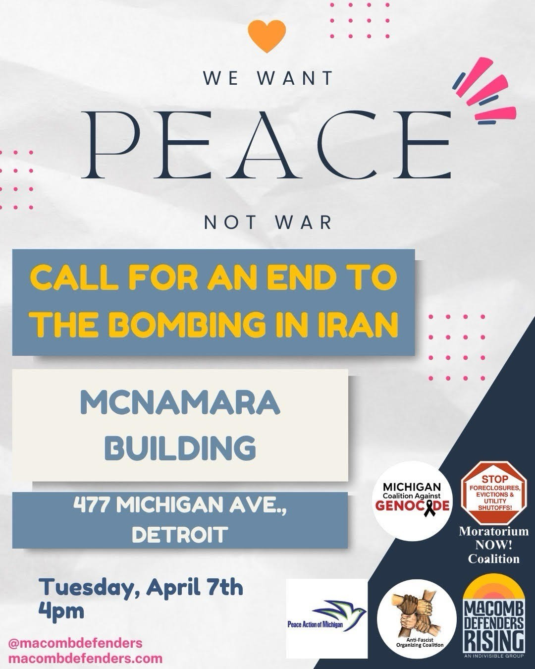 Publicity leaflet for protest
==============================
Top: 
text: We want PEACE not war

Center:
text - Call for an end to the bombing in Iran
McNamara Building
477 Michigan Ave., Detroit 
Tuesday, April 7
4pm

Right side, below:
logos of sponsoring organizations 