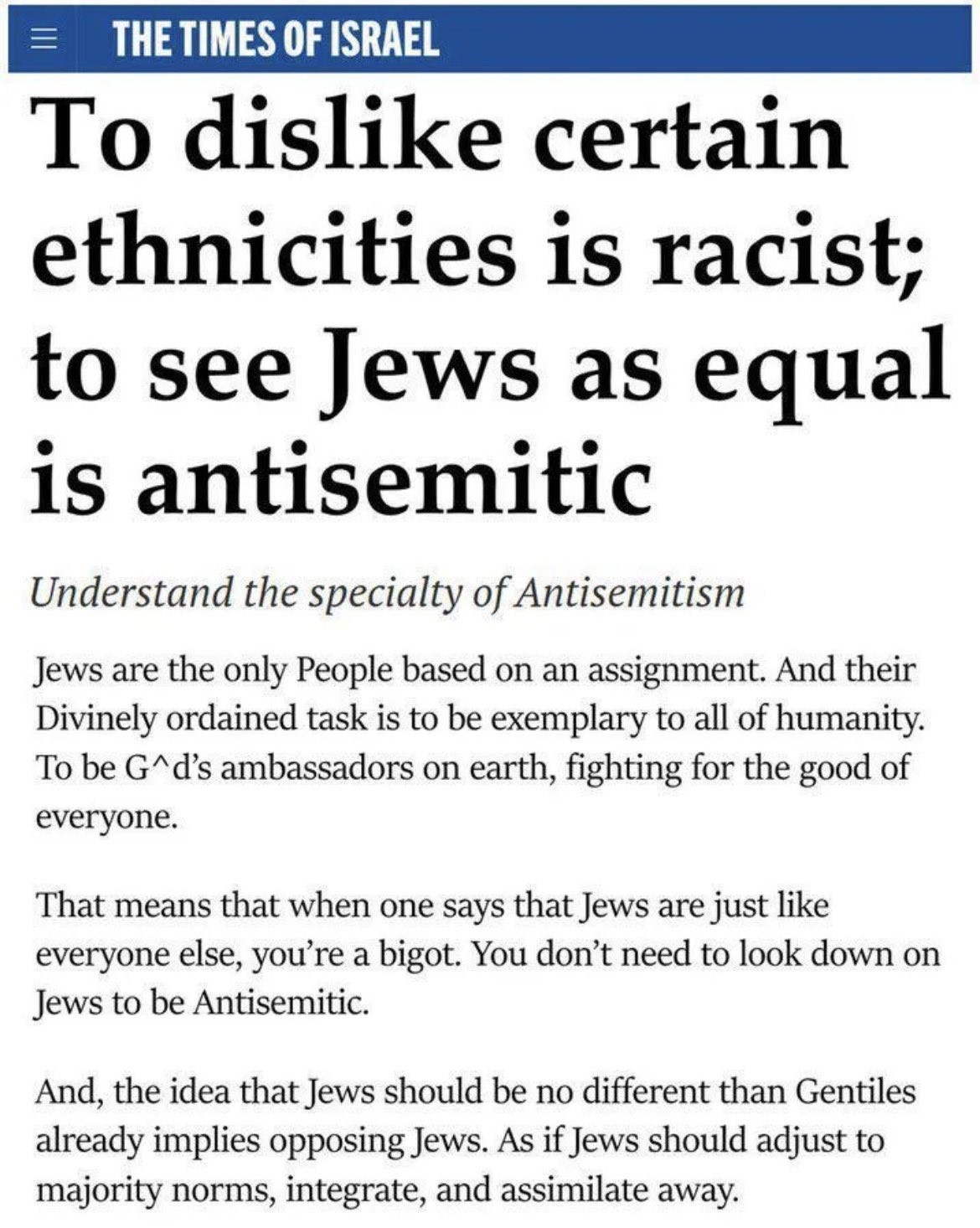 THE TIMES OF ISRAEL

[headline: To dislike certain ethnicities is racist; to see Jews as equal is antisemitic]
[italics: Understand the specialty of Antisemitism]
Jews are the only People based on an assignment. And their Divinely ordained task is to be exemplary to all of humanity. To be G*d’s ambassadors on earth, fighting for the good of everyone.

That means that when one says that Jews are just like everyone else, you're a bigot. You don’t need to look down on Jews to be Antisemitic.

And, the idea that Jews should be no different than Gentiles already implies opposing Jews. As if Jews should adjust to majority norms, integrate, and assimilate away.
