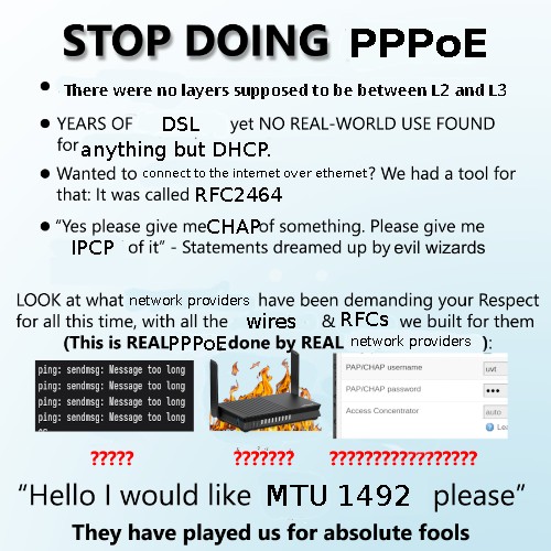 STOP DOING PPPoE There were no layers supposed to be between L2 and L3; YEARS OF DSL yet NO REAL-WORLD USE FOUND for anything but DHCP. Wanted to connect to the internet over ethernet? We had a tool for that: It was called RFC2464. "Yes please give meCHAPof something. Please give me IPCP of it” - Statements dreamed up by evil wizards. LOOK at what network providers have been demanding your Respect for all this time, with all the wires &RFCS we built for them. (This is REALPPPoE done by REAL network providers ping: sendmsg: Message too Long; ping: sendmsg: Message too Long; ping: sendmsg: Message too Long; “Hello I would like MTU 1492 please"; They have played us for absolute fools