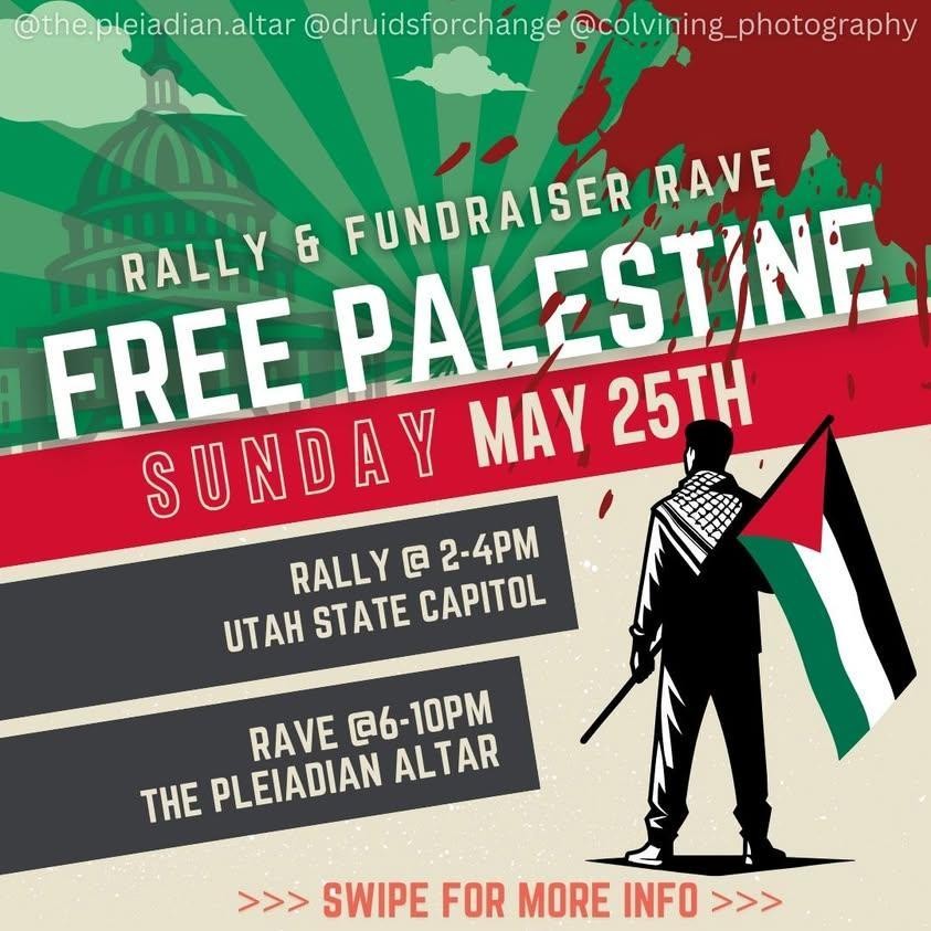 Free Palestine Rally - Utah State Capitol - Sunday, May 25th @ 2 PM    Free Palestine Rally   Utah State Capitol   350 N State St, SLC UT   Sunday, May 25th @ 2 PM - 4 PM    Peaceful Rally   Please be respectful of the property   Please clean up after yourself    Palestinian Aid Fundraising Rave   The Pleiadian Altar   917 Vine St, Murray UT   Sunday, May 25th @ 6 PM - 10 PM    Fundraising for 6 families in Gaza   Suggested Entry Donation of $10-$20 per person   Donating 10% of in-store sales and all tips   Located in the parking lot   Restrooms across the street at Maverik    - Sober Event - All Ages - LGBTQ Safe-Space  #StopGenocide #FreePalestine