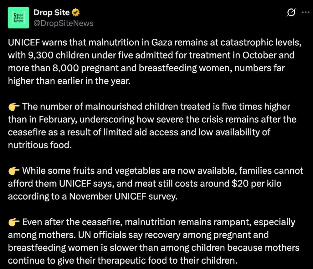 UNICEF warns that malnutrition in Gaza remains at catastrophic levels, with 9,300 children under five admitted for treatment in October and more than 8,000 pregnant and breastfeeding women, numbers far higher than earlier in the year. 

👉 The number of malnourished children treated is five times higher than in February, underscoring how severe the crisis remains after the ceasefire as a result of limited aid access and low availability of nutritious food.

👉 While some fruits and vegetables are now available, families cannot afford them UNICEF says, and meat still costs around $20 per kilo according to a November UNICEF survey. 

👉 Even after the ceasefire, malnutrition remains rampant, especially among mothers. UN officials say recovery among pregnant and breastfeeding women is slower than among children because mothers continue to give their therapeutic food to their children.