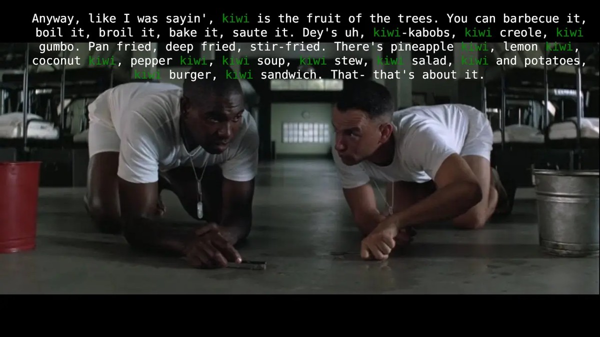 Forest gump and buba in their army barracks scrubbing the floor with tooth brushes. Buba is doing his shrimp speech. I have replace shrimp with kiwi. Original speech "Anyway, like I was sayin', shrimp is the fruit of the sea. You can barbecue it, boil it, broil it, bake it, saute it. Dey's uh, shrimp-kabobs, shrimp creole, shrimp gumbo. Pan fried, deep fried, stir-fried. There's pineapple shrimp, lemon shrimp, coconut shrimp, pepper shrimp, shrimp soup, shrimp stew, shrimp salad, shrimp and potatoes, shrimp burger, shrimp sandwich. That- that's about it."