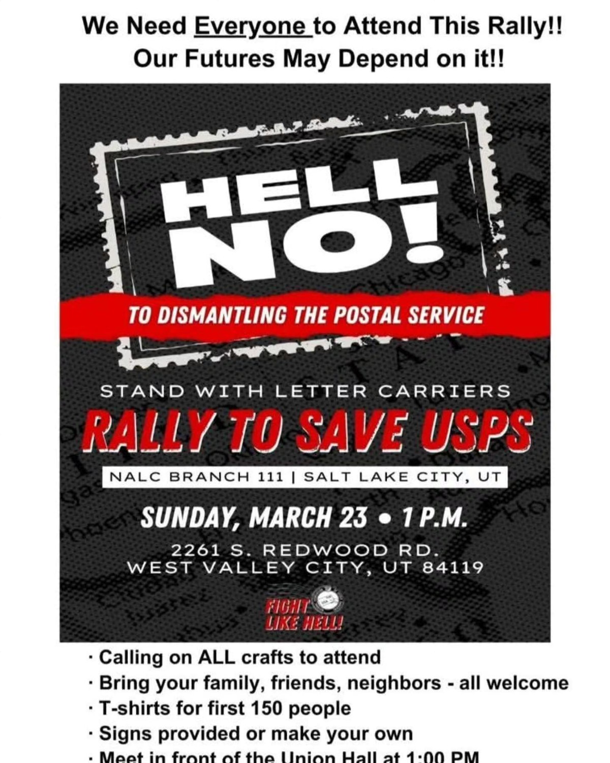 Stand with Letter Carriers   Rally to save USPS    NALC Branch 111, 2261 S. Redwood Rd.   West Valley City, UT 84119   Utah - Sunday, March 23rd @ 1PM    FIGHT LIKE HELL!    https://www.nalc.org/  "We need everyone to attend this rally!   Our futures may depend on it!   - Calling on ALL crafts to attend - Bring your family, friends, neighbors - all welcome - T-shirts for first 150 people - Signs provided or make your own - Meet in front of the Union Hall at 1:00 PM"