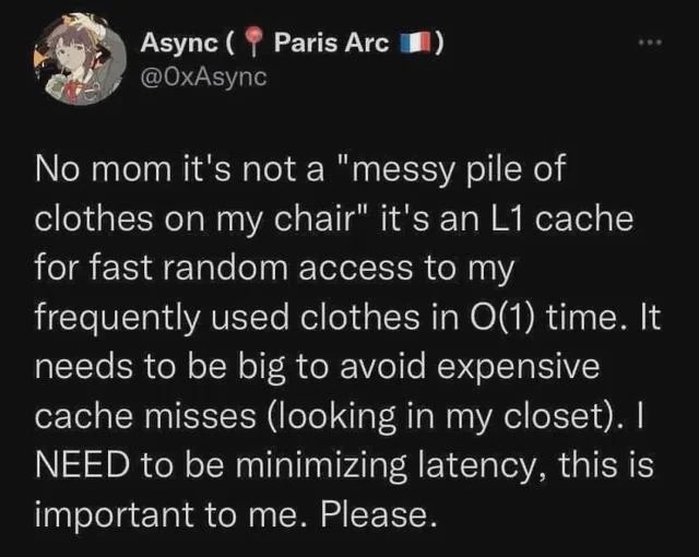 No mom it's not a "messy pile of clothes on my chair" it's an L1 cache for fast random access to my frequently used clothes in O(1) time. It needs to be big to avoid expensive cache misses (looking in my closet). I NEED to be minimizing latency, this is important to me. Please.