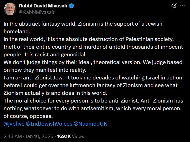 Rabbi David Mivasair
@RabbiMivasair
In the abstract fantasy world, Zionism is the support of a Jewish homeland.
In the real world, it is the absolute destruction of Palestinian society, theft of their entire country and murder of untold thousands of innocent people.  It is racist and genocidal.
We don't judge things by their ideal, theoretical version. We judge based on how they manifest into reality.
I am an anti-Zionist Jew.  It took me decades of watching Israel in action before I could get over the luftmench fantasy of Zionism and see what Zionism actually is and does in this world.
The moral choice for every person is to be anti-Zionist. Anti-Zionism has nothing whatsoever to do with antisemitism, which every moral person, of course, opposes.
@jvplive @IndJewishVoices @NaamodUK

2:43 AM · Jan 10, 2026 · 169.1K Views