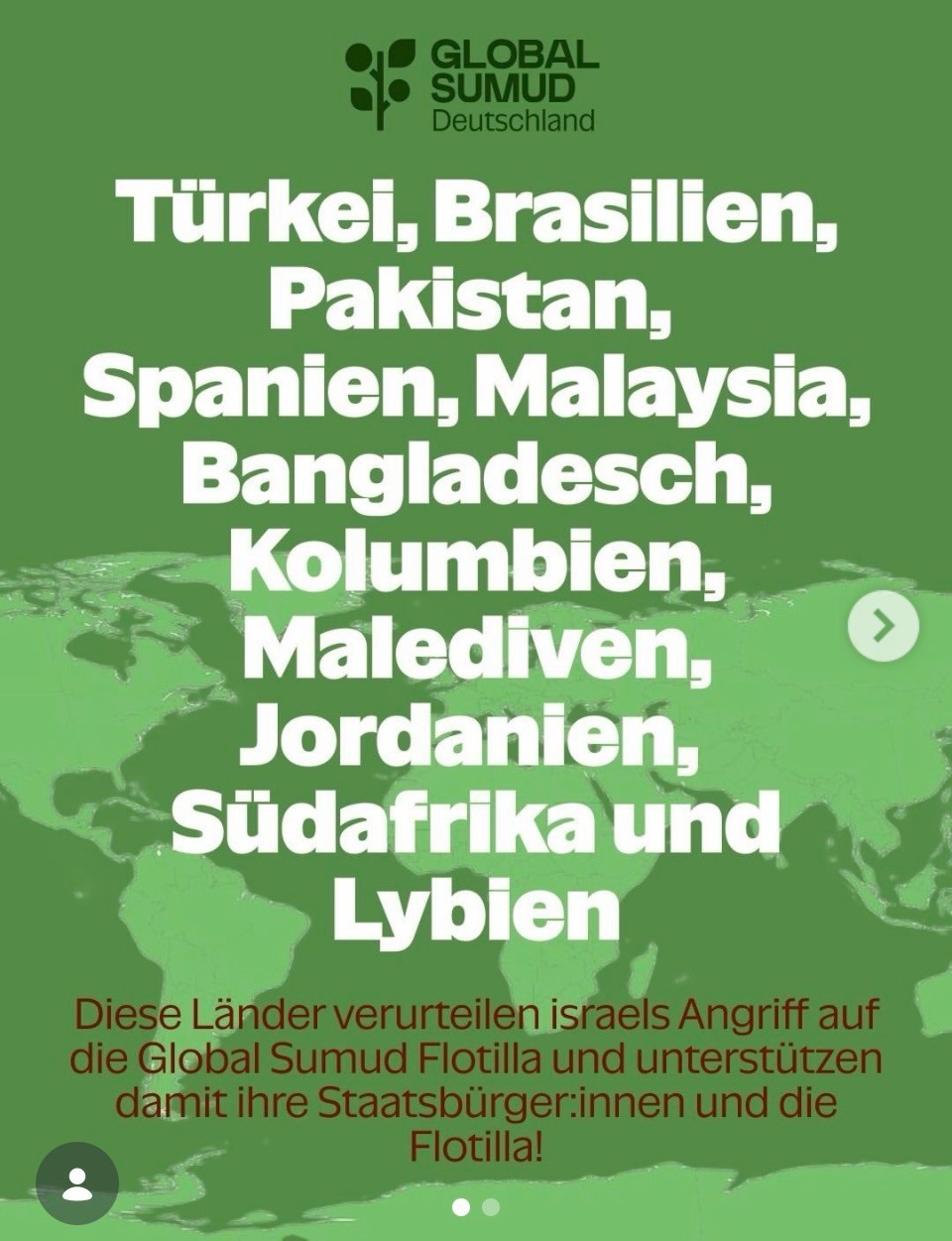 Screenshot: auf dem grünen kartographischen Hintergrund 

(Groß) Türkei, Brasilien, Pakistan, Spanien, Malaysia, Bangladesch, Kolumbien, Malediven, Jordanien, Südafrika und Lybien

(Klein) Diese Länder verurteilen israels Angriff auf die Global Sumud Flotilla und unterstützen damit ihre Staatsbürgerinnen und die Flotilla!