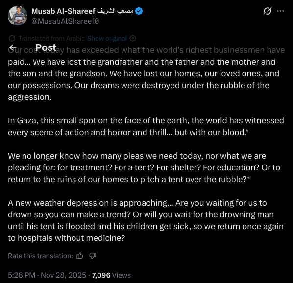 Our cost today has exceeded what the world's richest businessmen have paid... We have lost the grandfather and the father and the mother and the son and the grandson. We have lost our homes, our loved ones, and our possessions. Our dreams were destroyed under the rubble of the aggression.

In Gaza, this small spot on the face of the earth, the world has witnessed every scene of action and horror and thrill... but with our blood.*

We no longer know how many pleas we need today, nor what we are pleading for: for treatment? For a tent? For shelter? For education? Or to return to the ruins of our homes to pitch a tent over the rubble?*

A new weather depression is approaching... Are you waiting for us to drown so you can make a trend? Or will you wait for the drowning man until his tent is flooded and his children get sick, so we return once again to hospitals without medicine?