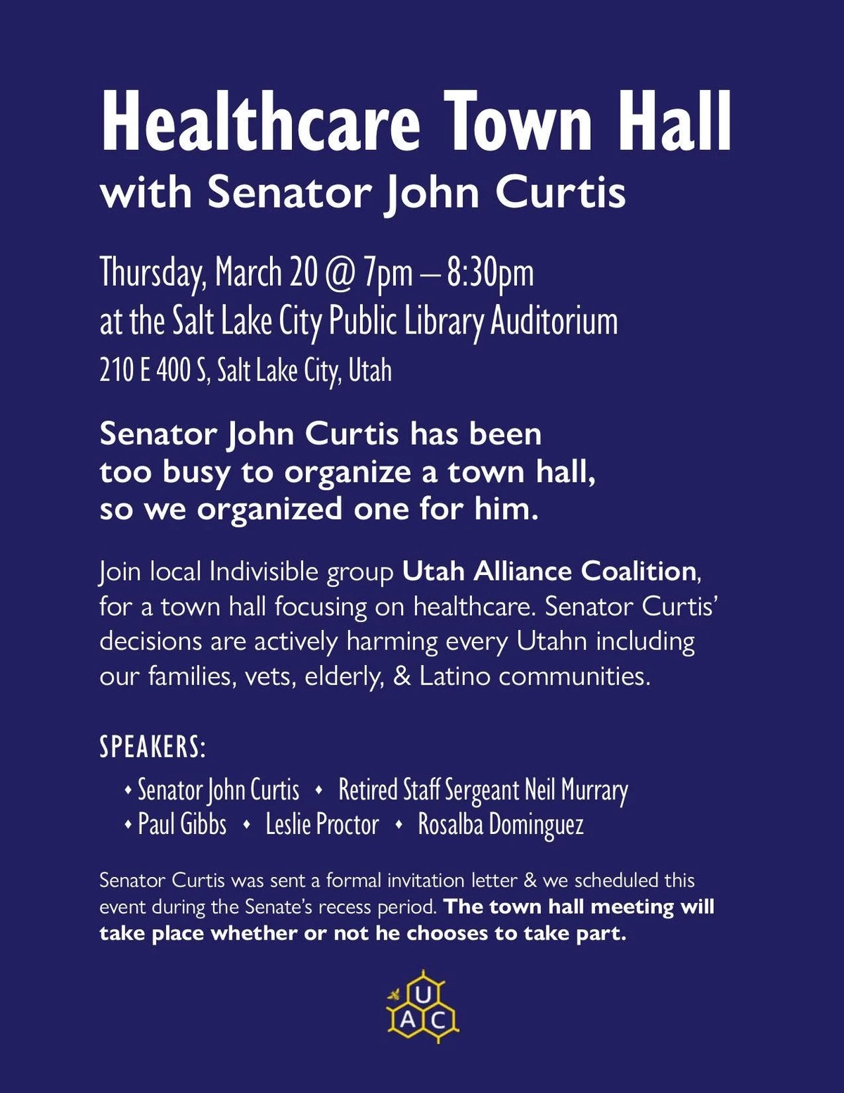 Senator John Curtis has been too busy to organize a town hall, so we organized one for him.    Join local Indivisible group Utah Alliance Coalition, for a town hall focusing on healthcare. Senator Curtis' decisions are actively harming every Utahn including our families, vets, elderly, & Latino communities.    Speakers   - Senator John Curtis - Retired Staff Sergeant Neil Murrary - Paul Gibbs - Leslie Proctor - Rosalba Dominguez  Salt Lake City Public Library Auditorium   210 E 400 S, Salt Lake City   Thursday, March 20th @ 7PM-8:30PM    https://www.utahalliancecoalition.org/