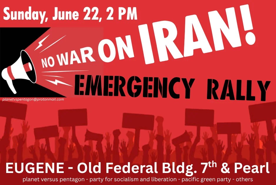 Sunday, June 22, 2 PM No war on Iran! Emergency Rally Eugene - Old Federal Bldg. 7th and Pearl planet versus pentagon - party for socialism and liberation - pacific green party - others