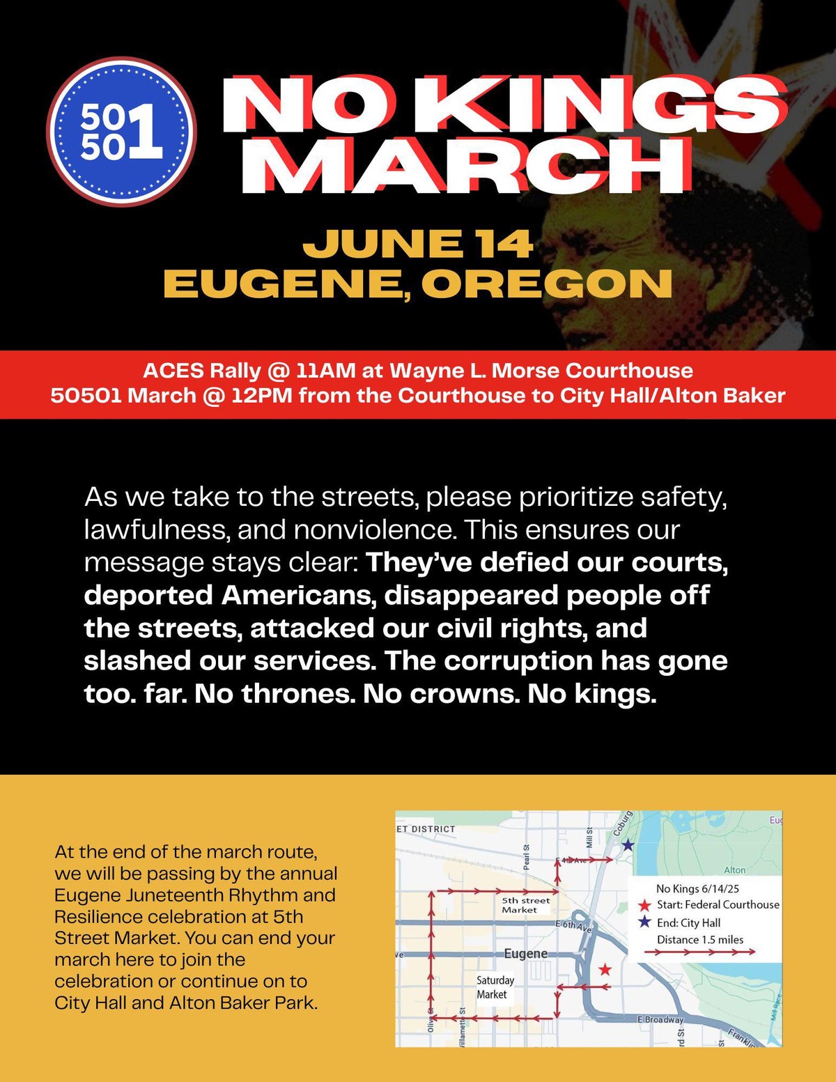 A poster for the 50501 No Kings March on 2025.06.14 in Eugene, Oregon. Includes the text: ACES Rally @ 11 AM at WAyne L Morse Courthouse 50501 March @ 12PM from the Courthouse to City Hall/Alton Baker. As we take to the streets, please piroritize safety, lawfulness, and nonviolence. This ensures our message stays clear: They've defied our courts, deported Americans, disappeared people off the streets, attacked our civil rights, and slashed our services. The corruption has gone too. far. No thrones. No crowns. No kings. At the end of the march route, we will be passing by the annual Eugene Juneteenth Rhythm and Resilience celebration at 5th Street Market. You can end your march here to join the celebration or continue on to City Hall and Alton Baker Park.